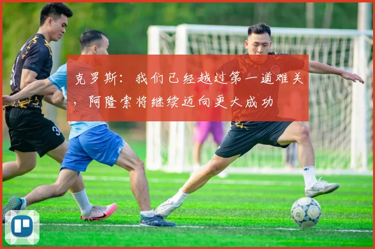 克罗斯：我们已经越过第一道难关，阿隆索将继续迈向更大成功