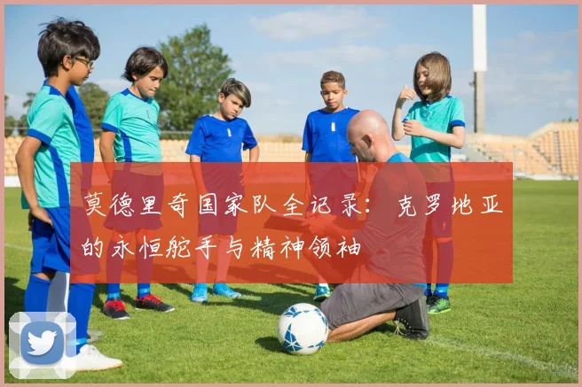 莫德里奇国家队全记录：克罗地亚的永恒舵手与精神领袖