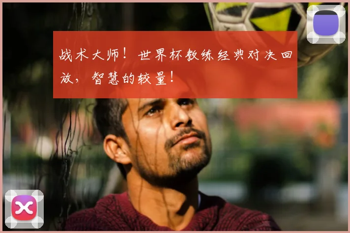 战术大师！世界杯教练经典对决回放，智慧的较量！