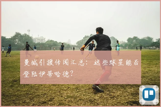 曼城引援传闻汇总：这些球星能否登陆伊蒂哈德？