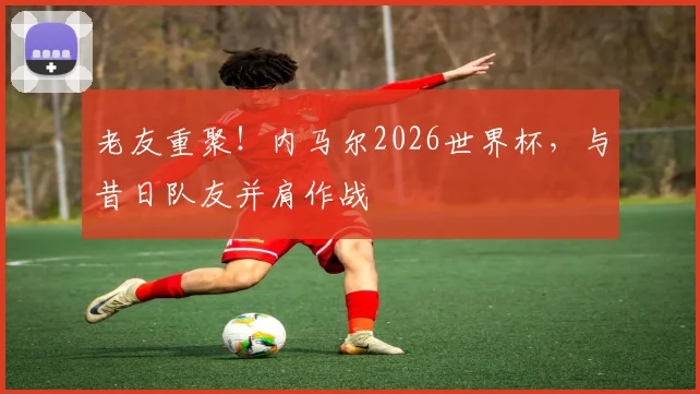 老友重聚！内马尔2026世界杯，与昔日队友并肩作战