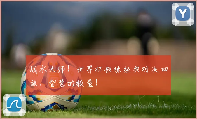 战术大师！世界杯教练经典对决回放，智慧的较量！