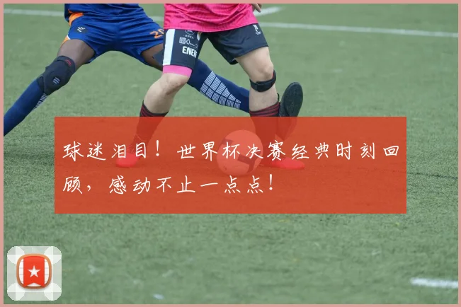 球迷泪目！世界杯决赛经典时刻回顾，感动不止一点点！
