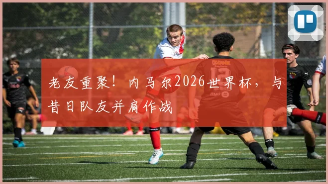 老友重聚！内马尔2026世界杯，与昔日队友并肩作战