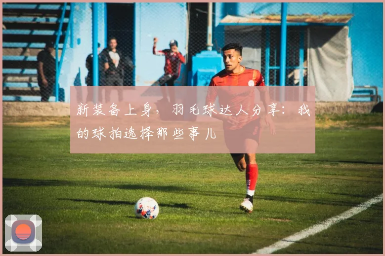新装备上身，羽毛球达人分享：我的球拍选择那些事儿