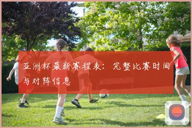 亚洲杯最新赛程表：完整比赛时间与对阵信息