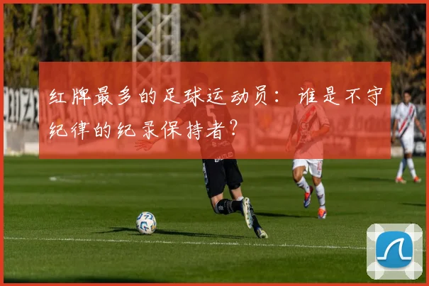 红牌最多的足球运动员：谁是不守纪律的纪录保持者？