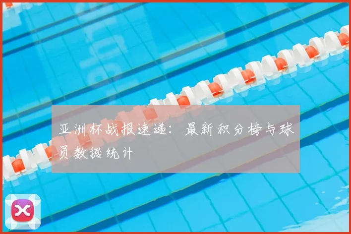 亚洲杯战报速递：最新积分榜与球员数据统计