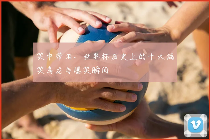 笑中带泪，世界杯历史上的十大搞笑乌龙与爆笑瞬间