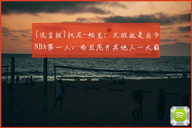 [流言板]托尼-帕克：文班就是当今NBA第一人，而且甩开其他人一大截