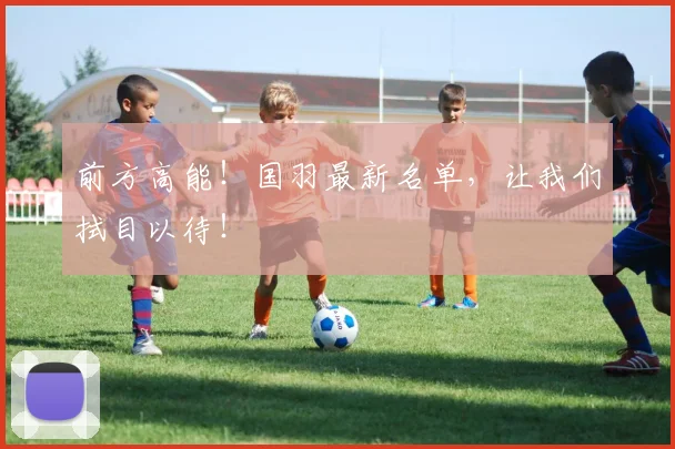 前方高能！国羽最新名单，让我们拭目以待！
