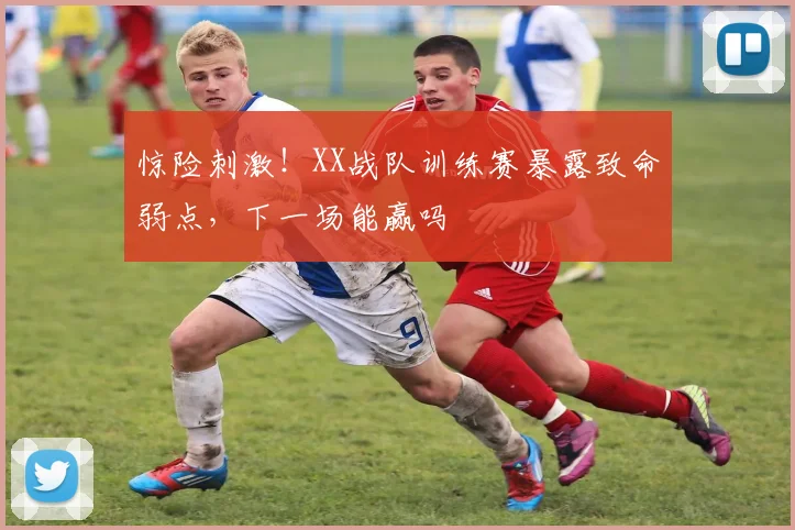 惊险刺激！XX战队训练赛暴露致命弱点，下一场能赢吗