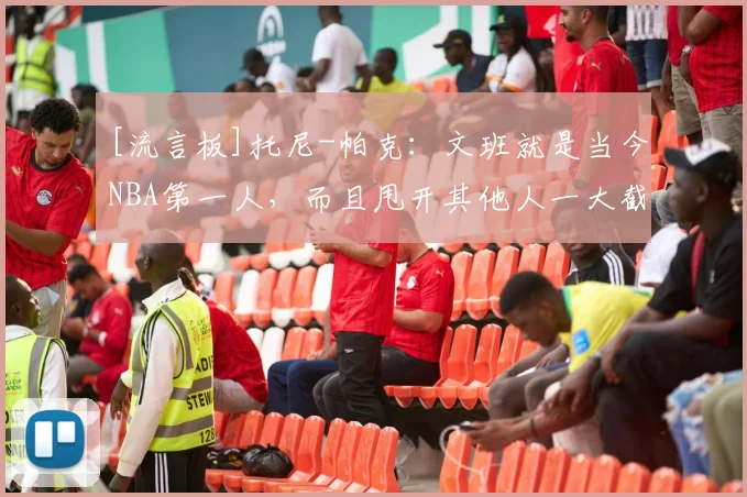 [流言板]托尼-帕克：文班就是当今NBA第一人，而且甩开其他人一大截